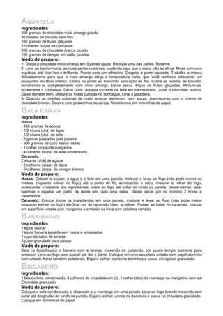 AQUARELA
Ingredientes
400 gramas de chocolate meio amargo picado
30 rodelas de biscoito bem fino
100 gramas de frutas glaçadas
3 colheres (sopa) de conhaque
200 gramas de chocolate branco picado
100 gramas de cerejas em calda picadas
Modo de preparo:
1- Divida o chocolate meio amargo em 3 partes iguais. Repique uma das partes. Reserve.
2- Leve ao banho-maria, as duas partes restantes, cuidando para que o vapor não as atinja. Mexa com uma
espátula, até ficar liso e brilhante. Passe para um refratário. Despeje a parte repicada. Trabalhe a massa
delicadamente para que o meio amargo atinja a temperatura certa, que você conhece colocando um
pouquinho no lábio inferior. Estará no ponto ao transmitir sensação de frio. Cubra as rodelas de biscoito,
envolvendo-as completamente com meio amargo. Deixe secar. Pique as frutas glaçadas. Misture-as.
Acrescente o conhaque. Deixe curtir. Aqueça o creme de leite em banho-maria. Junte o chocolate branco.
Deixe derreter bem. Misture as frutas curtidas no conhaque. Leve à geladeira.
3- Quando as rodelas cobertas de meio amargo estiverem bem secas, guarneça-as com o creme de
chocolate branco. Decore com pedacinhos de cereja. Acondicione em forminhas de papel.
BALA BAIANA
Ingredientes
Massa:
- 450 gramas de açúcar
- 1/2 xícara (chá) de água
- 1/2 xícara (chá) de leite
- 5 gemas passadas pela peneira
- 300 gramas de coco fresco ralado
- 1 colher (sopa) de margarina
- 4 colheres (sopa) de leite condensado
Caramelo:
2 xícaras (chá) de açúcar
- 6 colheres (sopa) de água
- 6 colheres (sopa) de vinagre branco
Modo de preparo:
Massa: Colocar o açúcar, a água e o leite em uma panela, misturar e levar ao fogo (não pode mexer na
mistura enquanto estiver no fogo) até o ponto de fio, acrescentar o coco, misturar e retirar do fogo,
acrescentar o restante dos ingredientes, voltar ao fogo até soltar do fundo da panela. Deixar esfriar, fazer
bolinhas e espetar um palito de dente em cada uma delas. Deixar secar por no mínimo 2 horas e
caramelizar.
Caramelo: Colocar todos os ingredientes em uma panela, misturar e levar ao fogo (não pode mexer
enquanto estiver no fogo) até ficar cor de caramelo claro, e utilizar. Passar as balas no caramelo, colocar
em superfície untada com margarina e embalar na hora com celofane cortado.
BANANINHAS
Ingredientes
1 kg de açúcar
1 kg de banana pesada sem casca e amassadas
1 copo de caldo de laranja
Açúcar granulado para passar
Modo de preparo:
Bata no liqüidificador a banana com a laranja, mexendo ou pulsando, por pouco tempo, somente para
amassar. Leve ao fogo com açúcar até dar o ponto. Coloque em uma assadeira untada com papel alumínio
bem untado, forrar também as laterais. Espere esfriar, corte me barrinhas e passe em açúcar granulado.
BRIGADEIRO
Ingredientes:
1 lata de leite condensado, 3 colheres de chocolate em pó, 1 colher (chá) de manteiga ou margarina sem sal
Chocolate granulado
Modo de preparo:
Coloque o leite condensado, o chocolate e a manteiga em uma panela. Leve ao fogo brando mexendo sem
parar até desgrudar do fundo da panela. Espere esfriar, enrole os docinhos e passe no chocolate granulado
Coloque em forminhas de papel
 