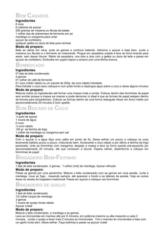 BEM CASADOS
Ingredientes
6 ovos
6 colheres de açúcar
250 gramas de maizena ou fécula de batata
1 colher das de sobremesa de fermento em pó
manteiga ou margarina para untar
açúcar de confeiteiro
qualquer geléia ou doce de leite para rechear
Modo de preparo:
Bata as claras em neve, junte as gemas e continue batendo. Adicione o açúcar e bata bem. Junte a
maizena (ou fécula) e o fermento só misturando. Pingue em assadeira untada e leve ao forno brando para
assar, sem deixar dourar. Retire da assadeira, una dois a dois com a geléia ou doce de leite e passe em
açucar de confeiteiro. Embrulhe em papel crepon e amarre com uma fitinha branca.
BOMBOCADO
Ingredientes
01 lata de leite condensado
4 gemas
01 colher de café de fermento
01 coco médio ralado ou um pacote de 200g. de coco ralado hidratado
Para hidratar o coco seco coloque-o num prato fundo e respingue água sobre o coco e deixe alguns minutos
Modo de preparo:
Misturar todos os ingredientes até formar uma massa mole e úmida. Colocar dentro das forminhas de papel
sem encher porque a massa vai crescer e pode derramar (o ideal é que as formas de papel estejam dentro
de formas para empadinhas). Colocar as formas dentro de uma forma retangular Assar em forno médio por
aproximadamente 20 minutos E bom apetite.
BOM BOCADO DE COCO
Ingredientes
½ quilo de açúcar
1 xícara de água
6 ovos
½ coco ralado
100 gr. de farinha de trigo
1 colher de manteiga ou margarina sem sal
Modo de preparo:
Com o açucar e a água faça uma calda em ponto de fio. Deixe esfriar um pouco e coloque os ovos
levemente batidos pouco a pouco, misturando bem. Acrescente o coco ralado e por último a farinha de trigo
peneirada. Unte as forminhas com margarina, despeje a massa e leve ao forno quente pré-aquecido por
aproximadamente 20 minutos, até que comecem a dourar. Espere esfriar, desenforme e coloque em
forminhas de papel
BRIGADEIRO BEM-FEITINHO
Ingredientes
1 lata de leite condensado, 3 gemas, 1 colher (chá) de manteiga, Açúcar refinado
Modo de preparo:
Passe as gemas por uma peneirinha. Misture o leite condensado com as gemas em uma panela. Junte a
manteiga. Leve ao fogo , mexendo sempre, até aparecer o fundo e as laterais da panela. Veja as outras
dicas na receita do brigadeiro tradicional. Passe em açúcar e coloque nas forminhas
BRIGADEIRO DE QUEIJO
Ingredientes
1 lata de leite condensado
1/2 colher (sopa) de manteiga
3 gemas
1 xícara de queijo minas ralado
Açúcar cristal
Modo de preparo:
Misture o leite condensado, a manteiga e as gemas.
Leve ao microondas em marinex alto por 6 minutos, em potência máxima ou alta mexendo a cada 2
minutos. Juntar o queijo e levar mais 2 minutos ao microondas. Tire o marinex do microondas e bata com
um garfo muito bem. Deixe esfriar. Faça bolinhas e passe na açúcar cristal
 