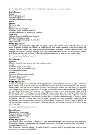 BOMBA DE CREME C/ COBERTURA DE CHOCOLATE
Ingredientes
Massa
1 xícara (chá) de água
100g de margarina
1 xícara (chá) de farinha de trigo
4 ovos
Recheio
1/2 litro de leite
2 gemas
1 lata de leite condensado
3 colheres (sopa) de amido de milho
1 colher (sobremesa) de essência de baunilha
Cobertura
1/2kg de chocolate ao leite Arcor (picado)
150g de manteiga (sem sal)
1 e 1/2 xícara (chá) de açúcar de confeiteiro
leite o suficiente
Modo de preparo:
Leve ao fogo em uma panela a água com a margarina até levantar fervura, coloque a farinha mexendo até
soltar da panela. Coloque na batedeira e acrescente os ovos sempre batendo, coloque em manga de
confeitar com bico pitanga, faça as bombas em uma assadeira sem untar. Leve para assar em forno pré
aquecido até ficar bem dourado. Reserve. Leve todos os ingredientes do recheio ao fogo mexendo até que
solte da panela, deixe esfriar. Reserve. Derreta todos os ingredientes da cobertura em banho-maria.
BOMBA DE MORANGO
Ingredientes
cobertura
200 g de chocolate meio amargo derretido em banho-maria
massa
5 colheres (sopa) de manteiga
8 colheres (sopa) de farinha de trigo
2 ovos levemente batidos
recheio
2 xícaras (chá) de morango picado
1/2 xícara (chá) de açúcar
2 xícaras (chá) de leite
3 colheres (sopa) de maisena
Modo de preparo:
Massa: leve ao fogo uma panela com a manteiga (reserve 1 colher de sopa) e 120 ml de água. Assim que
ferver, retire e junte a farinha peneirada, de uma vez só, misturando até ficar homogêneo. Volte ao fogo,
mexendo sem parar até soltar da panela. Transfira para uma tigela e deixe amornar um pouco. Junte os
ovos batidos, pouco a pouco, batendo por 5 minutos, ou até obter uma massa homogênea. Transfira para
um saco de confeiteiro com bico chato de 1 cm de diâmetro. Ligue o forno à temperatura média. Unte 2
fôrmas grandes com a manteiga reservada e faça 15 tiras de massa de 8 cm de comprimento, deixando
espaço entre elas. Leve ao forno por 25 minutos, ou até dourar. Retire do forno, faça um furo nas
extremidades de cada bomba e deixe esfriar. Recheio: bata no liquidificador os morangos, o açúcar, o leite e
a maisena. Leve para cozinhar, sem parar de mexer, até obter um creme encorpado. Deixe amornar e
transfira para o saco de confeiteiro, com bico redondo. Coloque o recheio nas bombas, fazendo pressão até
sair do outro lado. Cubra com o chocolate e deixe descansar até o chocolate endurecer. Se preferir, decore
com morangos.
BRIGADEIRO DE LIMÃO
Ingredientes
2 latas de leite condensado
1 caixa de gelatina sabor limão
1 colher (sopa) de manteiga
1 pitada de sal.
Modo de preparo:
Leve ao fogo o leite condensado, a manteiga, e o sal misturando sempre. Deixe 8 minutos, retire do fogo e
acrescente a gelatina e torne ao fogo até completar 10 minutos. Coloque em vasilha untada e deixe esfriar.
Enrole e passe no açúcar.
Dica: Substitua o sabor da gelatina ( tangerina, abacaxi, morango). Se fizer com gelatina de morango pode
se envolver o morango com brigadeiro.
 