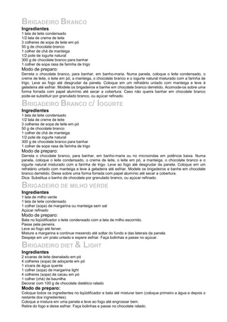 BRIGADEIRO BRANCO
Ingredientes
1 lata de leite condensado
1/2 lata de creme de leite
3 colheres de sopa de leite em pó
50 g de chocolate branco
1 colher de chá de manteiga
1/2 pote de iogurte natural
300 g de chocolate branco para banhar
1 colher de sopa rasa de farinha de trigo
Modo de preparo:
Derreta o chocolate branco, para banhar, em banho-maria. Numa panela, coloque o leite condensado, o
creme de leite, o leite em pó, a manteiga, o chocolate branco e o iogurte natural misturado com a farinha de
trigo. Leve ao fogo até desgrudar da panela. Coloque em um refratário untado com manteiga e leve à
geladeira até esfriar. Modele os brigadeiros e banhe em chocolate branco derretido. Acomode-os sobre uma
forma forrada com papel alumínio até secar a cobertura. Caso não queira banhar em chocolate branco
pode-se substituir por granulado branco, ou açúcar refinado.
BRIGADEIRO BRANCO C/ IOGURTE
Ingredientes
1 lata de leite condensado
1/2 lata de creme de leite
3 colheres de sopa de leite em pó
50 g de chocolate branco
1 colher de chá de manteiga
1/2 pote de iogurte natural
300 g de chocolate branco para banhar
1 colher de sopa rasa de farinha de trigo
Modo de preparo:
Derreta o chocolate branco, para banhar, em banho-maria ou no microondas em potência baixa. Numa
panela, coloque o leite condensado, o creme de leite, o leite em pó, a manteiga, o chocolate branco e o
iogurte natural misturado com a farinha de trigo. Leve ao fogo até desgrudar da panela. Coloque em um
refratário untado com manteiga e leve à geladeira até esfriar. Modele os brigadeiros e banhe em chocolate
branco derretido. Deixe sobre uma forma forrada com papel alumínio até secar a cobertura.
Dica: Substitua o banho de chocolate por granulado branco, ou açúcar refinado.
BRIGADEIRO DE MILHO VERDE
Ingredientes
1 lata de milho verde
1 lata de leite condensado
1 colher (sopa) de margarina ou manteiga sem sal
Açúcar refinado
Modo de preparo:
Bata no liqüidificador o leite condensado com a lata de milho escorrido.
Passe pela peneira.
Leve ao fogo até ferver.
Misture a margarina e continue mexendo até soltar do fundo e das laterais da panela.
Despeje em um prato untado e espere esfriar. Faça bolinhas e passe no açúcar.
BRIGADEIRO DIET & LIGHT
Ingredientes
2 xícaras de leite desnatado em pó
4 colheres (sopa) de adoçante em pó
1 xícara de água quente
1 colher (sopa) de margarina light
4 colheres (sopa) de cacau em pó
1 colher (chá) de baunilha
Decorar com 100 g de chocolate dietético ralado
Modo de preparo:
Coloque todos os ingredientes no liqüidificador e bata até misturar bem (coloque primeiro a água e depois o
restante dos ingredientes).
Coloque a mistura em uma panela e leve ao fogo até engrossar bem.
Retire do fogo e deixe esfriar. Faça bolinhas e passe no chocolate ralado.
 