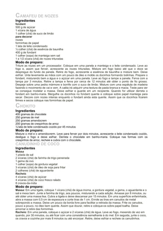 CAMAFEU DE NOZES
Ingredientes
fondant
500 g de açúcar
1 xícara de água
1 colher (chá) de suco de limão
para decorar
nozes
forminhas de papel
1 lata de leite condensado
½ colher (chá) de essência de baunilha
400 g de fondant
1 colher (sopa) de manteiga sem sal
1 e 1/2 xícara (chá) de nozes trituradas
Modo de preparo:
Triture as nozes em um processador. Coloque em uma panela a manteiga e o leite condensado. Leve ao
fogo e, assim que ferver, acrescente as nozes trituradas. Misture em fogo baixo até que o doce se
despregue do fundo da panela. Retire do fogo, acrescente a essência de baunilha e misture bem. Deixe
esfriar. Unte levemente as mãos com um pouco de óleo e molde os docinhos formando bolinhas. Prepare o
fondant, misturando bem a água e o açúcar em uma panela. Leve ao fogo e tampe a panela. Ferva com a
tampa por 3 minutos. Retire a tampa e ferva por cerca de 12 minutos até obter o ponto de fio grosso.
Despeje sobre uma pedra mármore e borrife com o suco de limão. Misture com uma espátula de madeira
fazendo o movimento de vai e vem. A calda irá adquirir uma textura de pasta branca e macia. Teste para ver
se consegue modelar a massa. Deixe esfriar e guarde em um recipiente. Quando for utilizar derreta o
fondant em banho-maria. Mergulhe os docinhos no fondant quente e coloque sobre papel manteiga para
secar. Decore com nozes inteiras enquanto o fondant ainda esta quente. Assim que os docinhos ficarem
firmes e secos coloque nas forminhas de papel.
CHOKITO
Ingredientes
400 gramas de chocolate
250 gramas de mel
250 gramas amendocrem
200 gramas de crespinhos de arroz
½ lata de leite condensado cozido por 45 minutos
Modo de preparo:
Misture o mel e o amendocrerm. Leve para ferver por dois minutos, acrescente o leite condensado cozido,
desligue o fogo e deixe esfriar. Derreta o chocolate em banho-maria. Coloque nas formas com os
crespinhos de arroz, recheie e cubra com o chocolate.
CANUDINHO DE COCO
Ingredientes
Massa
1 pitada de sal
2 xícaras (chá) de farinha de trigo peneirada
1 gema de ovo
1 colher (sopa) de gordura vegetal
3 xícaras (chá) de óleo de soja para fritar
2 colheres (chá) de aguardente
Recheio
4 xícaras (chá) de açúcar
4 xícaras (chá) de coco fresco ralado
8 cravos-da-índia
Modo de preparo:
Massa: Em uma tigela, coloque 1 xícara (chá) de água morna, a gordura vegetal, a gema, o aguardente e o
sal e mexa bem. Junte a farinha de trigo, aos poucos, misturando a cada adição. Amasse por 8 minutos, ou
até obter uma massa lisa. Cubra a tigela e deixe descansar por 15 minutos. Em uma superfície enfarinhada,
abra a massa com 0,5 cm de espessura e corte tiras de 1 cm. Enrole as tiras em canudos de metal
sobrepondo a massa. Deixe um pouco da borda livre para facilitar a retirada da massa. Frite os canudos,
pouco a pouco, no óleo bem quente. Assim que dourar, retire e coloque-os sobre papel toalha. Deixe
amornar e retire das forminhas.
Recheio: Em uma panela, coloque o açúcar e 2 xícaras (chá) de água. Leve ao fogo, mexendo de vez em
quando, por 30 minutos, ou até ficar com uma consistência semelhante à do mel. Em seguida, junte o coco,
os cravos e cozinhe por mais 8 minutos ou até encorpar. Retire, deixe esfriar e recheie os canudinhos.
 