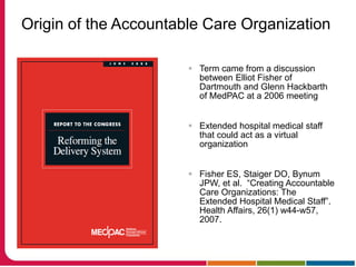Origin of the Accountable Care Organization
 Term came from a discussion
between Elliot Fisher of
Dartmouth and Glenn Hackbarth
of MedPAC at a 2006 meeting
 Extended hospital medical staff
that could act as a virtual
organization
 Fisher ES, Staiger DO, Bynum
JPW, et al. “Creating Accountable
Care Organizations: The
Extended Hospital Medical Staff”.
Health Affairs, 26(1) w44-w57,
2007.
 