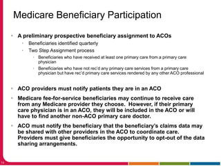 14
Medicare Beneficiary Participation
 A preliminary prospective beneficiary assignment to ACOs
• Beneficiaries identified quarterly
• Two Step Assignment process
• Beneficiaries who have received at least one primary care from a primary care
physician
• Beneficiaries who have not rec’d any primary care services from a primary care
physician but have rec’d primary care services rendered by any other ACO professional
 ACO providers must notify patients they are in an ACO
 Medicare fee-for-service beneficiaries may continue to receive care
from any Medicare provider they choose. However, if their primary
care physician is in an ACO, they will be included in the ACO or will
have to find another non-ACO primary care doctor.
 ACO must notify the beneficiary that the beneficiary’s claims data may
be shared with other providers in the ACO to coordinate care.
Providers must give beneficiaries the opportunity to opt-out of the data
sharing arrangements.
 