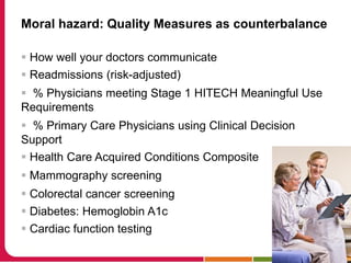 Moral hazard: Quality Measures as counterbalance
 How well your doctors communicate
 Readmissions (risk-adjusted)
 % Physicians meeting Stage 1 HITECH Meaningful Use
Requirements
 % Primary Care Physicians using Clinical Decision
Support
 Health Care Acquired Conditions Composite
 Mammography screening
 Colorectal cancer screening
 Diabetes: Hemoglobin A1c
 Cardiac function testing
 