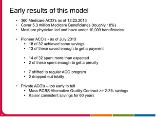 18
Early results of this model
• 360 Medicare ACO’s as of 12.23.2013
• Cover 5.3 million Medicare Beneficiaries (roughly 10%)
• Most are physician led and have under 10,000 beneficiaries
• Pioneer ACO’s - as of July 2013
• 18 of 32 achieved some savings
• 13 of these saved enough to get a payment
• 14 of 32 spent more than expected
• 2 of these spent enough to get a penalty
• 7 shifted to regular ACO program
• 2 dropped out totally
• Private ACO’s – too early to tell
• Mass BCBS Alternative Quality Contract >> 2-3% savings
• Kaiser consistent savings for 60 years
 