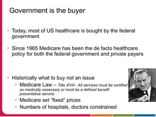Government is the buyer
 Today, most of US healthcare is bought by the federal
government
 Since 1965 Medicare has been the de facto healthcare
policy for both the federal government and private payers
 Historically what to buy not an issue
 Medicare Law – Title XVIII - All services must be certified
as medically necessary or must be a defined benefit
preventative service
 Medicare set “fixed” prices
 Numbers of hospitals, doctors constrained
 