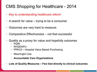 CMS Shopping for Healthcare - 2014
 Key to understanding healthcare reform
 A search for value – trying to be a consumer
 Outcomes are very hard to measure
 Comparative Effectiveness – not that successful
 Quality as a proxy for value and hopefully outcomes
 PQRI
 RHQDAPU
 PPACA – Hospital Value Based Purchasing
 Meaningful Use
 Accountable Care Organizations
 Lots of Quality Measures – Few tied directly to clinical outcomes
 