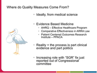 Where do Quality Measures Come From?
 Ideally, from medical science
 Evidence Based Medicine
 AHRQ – Effective Healthcare Program
 Comparative Effectiveness in ARRA Law
 Patient Centered Outcomes Research
Institute – PPACA
 Reality = the process is part clinical
evidence and part politics
 Increasing role with “SGR” fix just
reported out of Congressional
committee
 