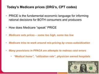 Today’s Medicare prices (DRG‘s, CPT codes)
 PRICE is the fundamental economic language for informing
rational decisions for BOTH consumers and producers
 How does Medicare “speak” PRICE
 Medicare sets prices – some too high, some too low
 Medicare tries to work around mis-pricing by cross-subsidization
 Many provisions in PPACA are attempts to redress cost errors
 “Medical home”, “utilization rate”, physician owned hospitals
 