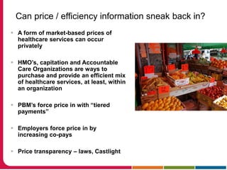 Can price / efficiency information sneak back in?
 A form of market-based prices of
healthcare services can occur
privately
 HMO’s, capitation and Accountable
Care Organizations are ways to
purchase and provide an efficient mix
of healthcare services, at least, within
an organization
 PBM’s force price in with “tiered
payments”
 Employers force price in by
increasing co-pays
 Price transparency – laws, Castlight
 