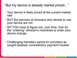 “But my device is already market priced…”
32
 Your device is likely priced at the current market
rate
 BUT the services of clinicians who decide to use
your device are not
 SO YOU have to figure out, over time, how do
the “ordering” clinician’s incentives to order your
device change
 Challenging transition period for providers as
caught between contradictory payment models
 