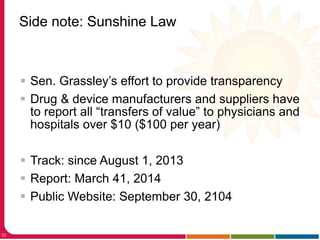 Side note: Sunshine Law
33
 Sen. Grassley’s effort to provide transparency
 Drug & device manufacturers and suppliers have
to report all “transfers of value” to physicians and
hospitals over $10 ($100 per year)
 Track: since August 1, 2013
 Report: March 41, 2014
 Public Website: September 30, 2104
 