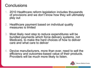 Conclusions
1. 2010 Healthcare reform legislation includes thousands
of provisions and we don’t know how they will ultimately
play out
2. Healthcare payment based on individual quality
measures is limited
3. Most likely next step to reduce expenditures will be
bundled payments which force delivery systems, not
Medicare, to make the hard choices of how to deliver
care and what care to deliver
4. Device manufacturers, more than ever, need to sell the
efficiency and outcomes-based value of their products.
Providers will be much more likely to listen.
 