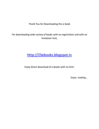 Thank You for Downloading this e-book



For downloading wide variety of books with no registration and with no
                           limitation Visit,




              http://23ebooks.blogspot.in

           Enjoy Direct download of e-books with no limit.



                                                       Enjoy reading…
 