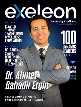 Embracing Excellence
www.exeleonmagazine.com
Dr.Ahmet
BahadirErgin
TRANSFORMING DIABETIC
CARE & EMPOWERING MILLIONS
Clayton
Thomas:
Transformin
gWellness
fromWithin
IN - FOCUS
IN - FOCUS
Dr.Barry
Sears:
Redefining
Healthwith
theZoneDiet
Reiner
Lomb
A PIONEER IN
SUSTAINABLE &
POSITIVE
LEADERSHIP
DYNAMIC
LEADERS
2 0 2 3
 