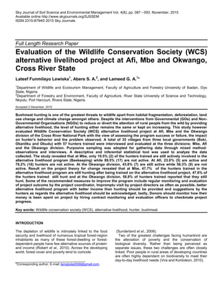 Sky Journal of Soil Science and Environmental Management Vol. 4(8), pp. 087 - 093, November, 2015
Available online http://www.skyjournals.org/SJSSEM
ISSN 2315-8794© 2015 Sky Journals
Full Length Research Paper
Evaluation of the Wildlife Conservation Society (WCS)
alternative livelihood project at Afi, Mbe and Okwango,
Cross River State
Lateef Funmilayo Lewiska1
, Abere S. A.2
, and Lameed G. A.1
*
1
Department of Wildlife and Ecotourism Management, Faculty of Agriculture and Forestry University of Ibadan, Oyo
State, Nigeria.
2
Department of Forestry and Environment, Faculty of Agriculture, River State University of Science and Technology,
Nkpolu, Port Harcourt, Rivers State, Nigeria.
Accepted 2 December, 2015
Bushmeat hunting is one of the greatest threats to wildlife apart from habitat fragmentation, deforestation, land
use change and climate change amongst others. Despite the interventions from Governmental (GOs) and Non-
Governmental Organisations (NGOs) to reduce or divert the attention of rural people from the wild by providing
alternative livelihood, the level of hunting either remains the same or kept on increasing. This study however
evaluated Wildlife Conservation Society (WCS} alternative livelihood project at Afi, Mbe and the Okwango
division of the Cross River National Park with the view of assessing the program success or failure, the impact
on hunter’s behavior and the problem observed. A total of 35 villages from three local governments (Boki,
Obanliku and Obudu) with 57 hunters trained were interviewed and evaluated at the three divisions: Mbe, Afi
and the Okwango division. Purposive sampling was adopted for gathering data through mixed method:
observations and interviews. A descriptive and inferential statistical tool was used to analyze the data
collected. The study revealed that at Mbe, only 10.5% (2) of the hunters trained are still actively involved in the
alternative livelihood program (Beekeeping) while 89.5% (17) are not active. At Afi, 23.8% (5) are active and
76.2% (16) hunters are not active. At the Okwango division, 43.8% (7) are still active while 56.3% (9) are not
active. Result on the project theory for change revealed that at Mbe, 47.7% of the hunters trained in the
alternative livelihood program are still hunting after being trained on the alternative livelihood project, 47.6% of
the hunters trained still hunt and at the Okwango division, 58.8% of hunters trained reported that they still
hunt. Some of the recommended measures to improve the program include regular monitoring and evaluation
of project outcome by the project coordinator, Impromptu visit by project directors as often as possible. better
alternative livelihood program with better income than hunting should be provided and suggestions by the
hunters as regards the alternative livelihood should be acknowledged, lastly, Donors should monitor how their
money is been spent on project by hiring contract monitoring and evaluation officers to checkmate project
progress.
Key words: Wildlife conservation society (WCS), alternative livelihood, hunter, bushmeat.
INTRODUCTION
The depletion of wildlife is intimately linked to the food
security and livelihood of numerous tropical forest-region
inhabitants as many of these forest-dwelling or forest-
dependent people have few alternative sources of protein
and income (Robert et al., 2010). Across the developing
world, forest cover and poverty tend to coincide
*Corresponding author. E-mail: lamgbola2008@gmail.com.
(Sunderland et al., 2008).
Two of the greatest challenges facing humankind are
the alleviation of poverty and the conservation of
biological diversity. Rather than being perceived as
separate issues, these two challenges are often closely
linked. Poor people in rural areas of developing countries
are often highly dependent on biodiversity to meet their
day-to-day livelihood needs (Vira and Kontoleon, 2010).
 