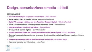 www.gruppolen.it
Design, comunicazione e media – I titoli
COMUNICAZIONE
• Dal brief alla strategia: un percorso con il cliente – Sara Salvarani
• Social media e PMI: 10 consigli utili per partire – Chiara Zantelli
• Digital PR: strategia e tattiche per fare Pubbliche Relazioni digitali – Valentina Turchetti
• Social Customer Service: come acquisire e mantenere clienti – Paolo Fabrizio
• Internazionalizzare con il web marketing – Susana Alonso
• Breve guida di identità digitale – Gian Marco Cattini
• Il piano di comunicazione per il libero professionista nell’era del digitale – Dora Carapellese
• Concorsi e operazioni a premio: uno strumento di web e mobile marketing efficace e creativo – Stefano
Polastri
• Gli eventi e le strategie: perché sono vincenti per il tuo brand – Francesca Borghi
• Il personal branding per il formatore – Luisa Rosini
10
 