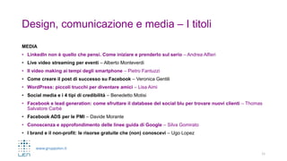 www.gruppolen.it
Design, comunicazione e media – I titoli
MEDIA
• LinkedIn non è quello che pensi. Come iniziare e prenderlo sul serio – Andrea Alfieri
• Live video streaming per eventi – Alberto Monteverdi
• Il video making ai tempi degli smartphone – Pietro Fantuzzi
• Come creare il post di successo su Facebook – Veronica Gentili
• WordPress: piccoli trucchi per diventare amici – Lisa Aimi
• Social media e i 4 tipi di credibilità – Benedetto Motisi
• Facebook e lead generation: come sfruttare il database del social blu per trovare nuovi clienti – Thomas
Salvatore Carbè
• Facebook ADS per le PMI – Davide Morante
• Conoscenza e approfondimento delle linee guida di Google – Silva Gomirato
• I brand e il non-profit: le risorse gratuite che (non) conoscevi – Ugo Lopez
11
 
