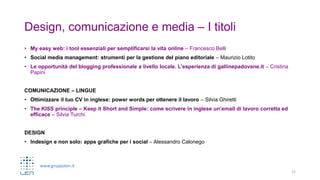 www.gruppolen.it
Design, comunicazione e media – I titoli
• My easy web: i tool essenziali per semplificarsi la vita online – Francesco Belli
• Social media management: strumenti per la gestione del piano editoriale – Maurizio Lotito
• Le opportunità del blogging professionale a livello locale. L’esperienza di gallinepadovane.it – Cristina
Papini
COMUNICAZIONE – LINGUE
• Ottimizzare il tuo CV in inglese: power words per ottenere il lavoro – Silvia Ghiretti
• The KISS principle – Keep it Short and Simple: come scrivere in inglese un’email di lavoro corretta ed
efficace – Silvia Turchi
DESIGN
• Indesign e non solo: apps grafiche per i social – Alessandro Calonego
12
 