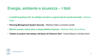 www.gruppolen.it
Energia, ambiente e sicurezza – I titoli
• I modelli di gestione 231: da obbligo normativo a opportunità di crescita aziendale – Marilena
Failla
• Planning Management System Security – Marilena Failla e Leonardo Canetti
• Bilancio sociale, codice etico e responsabilità d’impresa – Marilena Failla e Anna Perna
• Tutelare la propria riservatezza nell’epoca di Pokemon Go© - Fausto Mazzoni e Andrea Cenni
14
 