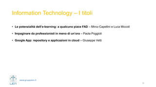 www.gruppolen.it
Information Technology – I titoli
• Le potenzialità dell’e-learning: a qualcuno piace FAD – Mirco Capellini e Luca Miccoli
• Impaginare da professionisti in meno di un’ora – Paola Poggioli
• Google App: repository e applicazioni in cloud – Giuseppe Vetti
16
 