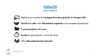 www.gruppolen.it
100e20
www.100e20.it
Cos’è: la più importante rassegna formativa gratuita del Gruppo LEN
Perché ti è utile: oltre 200 webinar registrati a tua completa disposizione
7 aree tematiche affrontate
Durata di ogni podcast: 1 ora e 30 minuti
Oltre 100 professionisti coinvolti
2
 