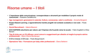 www.gruppolen.it
Risorse umane – I titoli
• L’importanza della comunicazione: consapevolezze e strumenti per modellare il proprio modo di
comunicare – Rossana Cardellicchio
• Age management: generazioni in azienda. Culture, conoscenze, valori a confronto – Annarita Bergianti
• Project Based Learning. L’apprendimento tramite progetti nel contesto scolastico e non solo – Paola
Ziliani
• Social Recruitment – Valeria Mazzoni
• ECO SAPIENS educhiamo per natura: per l’impresa che fa ponte verso la scuola – Fabio Guglielmi e Elisa
Bonani
• Tips & tricks per un CV efficace: errori comuni e suggerimenti per allestire al meglio la propria vetrina
professionale – Maria Vittoria Bevilacqua
• Il CV si innova: il CV Live – Paolo Bergamaschi
• Operazione Tata – Formazione per baby sitter professionali – Elena Stefanini
21
 