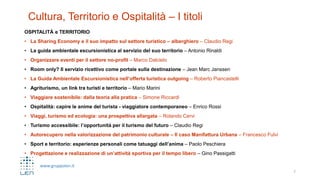 www.gruppolen.it
Cultura, Territorio e Ospitalità – I titoli
OSPITALITÀ e TERRITORIO
• La Sharing Economy e il suo impatto sul settore turistico – alberghiero – Claudio Regi
• La guida ambientale escursionistica al servizio del suo territorio – Antonio Rinaldi
• Organizzare eventi per il settore no-profit – Marco Dalcielo
• Room only? Il servizio ricettivo come portale sulla destinazione – Jean Marc Janssen
• La Guida Ambientale Escursionistica nell’offerta turistica outgoing – Roberto Piancastelli
• Agriturismo, un link tra turisti e territorio – Mario Marini
• Viaggiare sostenibile: dalla teoria alla pratica – Simone Riccardi
• Ospitalità: capire le anime del turista - viaggiatore contemporaneo – Enrico Rossi
• Viaggi, turismo ed ecologia: una prospettiva allargata – Rolando Cervi
• Turismo accessibile: l’opportunità per il turismo del futuro – Claudio Regi
• Autorecupero nella valorizzazione del patrimonio culturale – Il caso Manifattura Urbana – Francesco Fulvi
• Sport e territorio: esperienze personali come tatuaggi dell’anima – Paolo Peschiera
• Progettazione e realizzazione di un’attività sportiva per il tempo libero – Gino Passigatti
7
 