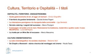 www.gruppolen.it
Cultura, Territorio e Ospitalità – I titoli
OSPITALITÀ e TERRITORIO - ENOGASTRONOMIA
• Guide gastronomiche di ieri, di oggi e di domani – Enrico Grignaffini
• Il territorio da gustare lentamente – Davide Andrea Pagani
• La ristorazione parmigiana e la riscoperta della convivialità – Ugo Bertolotti
• Servizio catering: i segreti del successo – Marco Pizzigoni
• Il paesaggio nel piatto e tra le mani. Ristorazione tra tradizione, modernità e quattro ruote: il caso
MordiParma – Luca Dall’Argine
• La ricetta per un Wine Bar di successo – Marco Mascarino
CULTURA CINEMATOGRAFICA
• La sala cinematografica: tra società e business – Massimo Nori
• Da Chaplin a Revenant – storia e tecnica del montaggio nel cinema – Nicola Tasso
8
 
