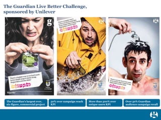 1
The Guardian Live Better Challenge,
sponsored by Unilever
The Guardian’s largest ever,
six-figure, commercial project
50% over campaign reach
KPI
More than 500% over
unique users KPI
Over 50% Guardian
audience campaign recall
 