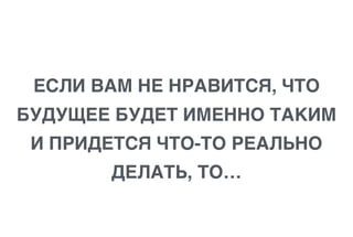 ЕСЛИ ВАМ НЕ НРАВИТСЯ, ЧТО
БУДУЩЕЕ БУДЕТ ИМЕННО ТАКИМ
И ПРИДЕТСЯ ЧТО-ТО РЕАЛЬНО
ДЕЛАТЬ, ТО…