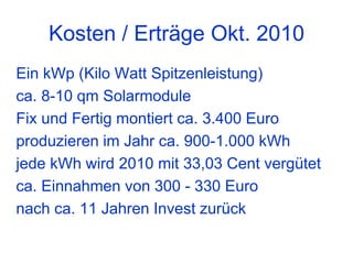 Kosten / Erträge Okt. 2010
Ein kWp (Kilo Watt Spitzenleistung)
ca. 8-10 qm Solarmodule
Fix und Fertig montiert ca. 3.400 Euro
produzieren im Jahr ca. 900-1.000 kWh
jede kWh wird 2010 mit 33,03 Cent vergütet
ca. Einnahmen von 300 - 330 Euro
nach ca. 11 Jahren Invest zurück
 