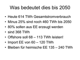 Was bedeutet dies bis 2050
•   Heute 614 TWh Gesamtstromverbrauch
•   Minus 25% sind noch 460 TWh bis 2050
•   80% sollen aus EE erzeugt werden
•   sind 368 TWh
•   Offshore soll 68 – 113 TWh leisten!
•   Import EE von 60 – 120 TWh
•   Bleiben für heimische EE 135 – 240 TWh
 