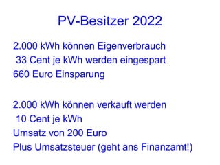 PV-Besitzer 2022
2.000 kWh können Eigenverbrauch
33 Cent je kWh werden eingespart
660 Euro Einsparung


2.000 kWh können verkauft werden
10 Cent je kWh
Umsatz von 200 Euro
Plus Umsatzsteuer (geht ans Finanzamt!)
 