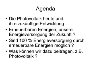 Agenda
• Die Photovoltaik heute und
  ihre zukünftige Entwicklung
• Erneuerbaren Energien, unsere
  Energieversorgung der Zukunft ?
• Sind 100 % Energieversorgung durch
  erneuerbare Energien möglich ?
• Was können wir dazu beitragen, z.B.
  Photovoltaik ?
 