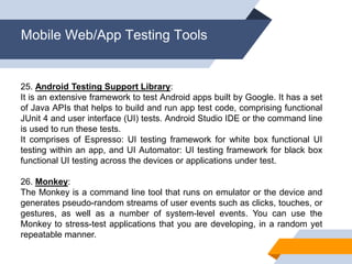Mobile Web/App Testing Tools
25. Android Testing Support Library:
It is an extensive framework to test Android apps built by Google. It has a set
of Java APIs that helps to build and run app test code, comprising functional
JUnit 4 and user interface (UI) tests. Android Studio IDE or the command line
is used to run these tests.
It comprises of Espresso: UI testing framework for white box functional UI
testing within an app, and UI Automator: UI testing framework for black box
functional UI testing across the devices or applications under test.
26. Monkey:
The Monkey is a command line tool that runs on emulator or the device and
generates pseudo-random streams of user events such as clicks, touches, or
gestures, as well as a number of system-level events. You can use the
Monkey to stress-test applications that you are developing, in a random yet
repeatable manner.
 