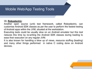 Mobile Web/App Testing Tools
39. Roboelectric:
Another open source (unit) test framework, called Roboelectric, can
customise Android SDK classes as per the user to perform the fastest testing
of Android apps within the JVM, situated at the workstation.
Executing tests could be usually slow on an Android emulator but this tool
reduces this time by re-writing the Android SDK classes during loading to
ease their execution on any regular JVM.
It is also known for handling a blow up of views, resource stuffing (loading)
and many other things performed in native C coding done on Android
devices.
 
