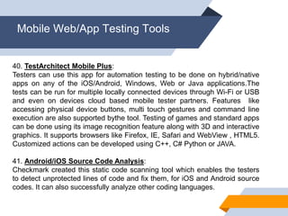 Mobile Web/App Testing Tools
40. TestArchitect Mobile Plus:
Testers can use this app for automation testing to be done on hybrid/native
apps on any of the iOS/Android, Windows, Web or Java applications.The
tests can be run for multiple locally connected devices through Wi-Fi or USB
and even on devices cloud based mobile tester partners. Features like
accessing physical device buttons, multi touch gestures and command line
execution are also supported bythe tool. Testing of games and standard apps
can be done using its image recognition feature along with 3D and interactive
graphics. It supports browsers like Firefox, IE, Safari and WebView , HTML5.
Customized actions can be developed using C++, C# Python or JAVA.
41. Android/iOS Source Code Analysis:
Checkmark created this static code scanning tool which enables the testers
to detect unprotected lines of code and fix them, for iOS and Android source
codes. It can also successfully analyze other coding languages.
 