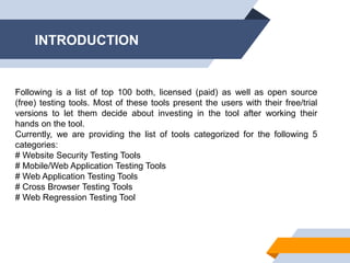 INTRODUCTION
Following is a list of top 100 both, licensed (paid) as well as open source
(free) testing tools. Most of these tools present the users with their free/trial
versions to let them decide about investing in the tool after working their
hands on the tool.
Currently, we are providing the list of tools categorized for the following 5
categories:
# Website Security Testing Tools
# Mobile/Web Application Testing Tools
# Web Application Testing Tools
# Cross Browser Testing Tools
# Web Regression Testing Tool
 