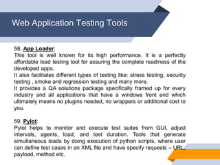 Web Application Testing Tools
58. App Loader:
This tool is well known for its high performance. It is a perfectly
affordable load testing tool for assuring the complete readiness of the
developed apps.
It also facilitates different types of testing like: stress testing, security
testing , smoke and regression testing and many more.
It provides a QA solutions package specifically framed up for every
industry and all applications that have a windows front end which
ultimately means no plugins needed, no wrappers or additional cost to
you.
59. Pylot:
Pylot helps to monitor and execute test suites from GUI, adjust
intervals, agents, load, and test duration. Tools that generate
simultaneous loads by doing execution of python scripts, where user
can define test cases in an XML file and have specify requests – URL,
payload, method etc.
 