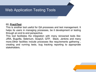 Web Application Testing Tools
60. PractiTest:
This is another tool useful for QA processes and test management. It
helps its users in managing processes, be it development or testing
through an end to end perspective.
This tool facilitates the integration with many renowned tools like:
JIRA, Bugzilla, Selenium, SoapUI, QTP, Slack, Jenkins and many
more.Other facilities include processes like requirements gathering ,
creating and running tests, bug tracking reporting to appropriate
stakeholders.
 