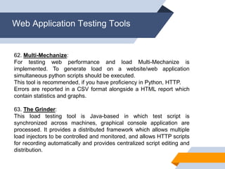 Web Application Testing Tools
62. Multi-Mechanize:
For testing web performance and load Multi-Mechanize is
implemented. To generate load on a website/web application
simultaneous python scripts should be executed.
This tool is recommended, if you have proficiency in Python, HTTP.
Errors are reported in a CSV format alongside a HTML report which
contain statistics and graphs.
63. The Grinder:
This load testing tool is Java-based in which test script is
synchronized across machines, graphical console application are
processed. It provides a distributed framework which allows multiple
load injectors to be controlled and monitored, and allows HTTP scripts
for recording automatically and provides centralized script editing and
distribution.
 
