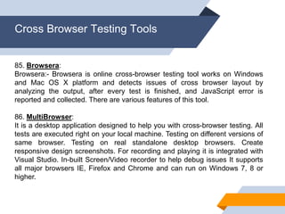 Cross Browser Testing Tools
85. Browsera:
Browsera:- Browsera is online cross-browser testing tool works on Windows
and Mac OS X platform and detects issues of cross browser layout by
analyzing the output, after every test is finished, and JavaScript error is
reported and collected. There are various features of this tool.
86. MultiBrowser:
It is a desktop application designed to help you with cross-browser testing. All
tests are executed right on your local machine. Testing on different versions of
same browser. Testing on real standalone desktop browsers. Create
responsive design screenshots. For recording and playing it is integrated with
Visual Studio. In-built Screen/Video recorder to help debug issues It supports
all major browsers IE, Firefox and Chrome and can run on Windows 7, 8 or
higher.
 