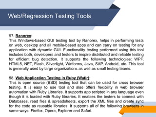 Web/Regression Testing Tools
97. Ranorex:
This Windows-based GUI testing tool by Ranorex, helps in performing tests
on web, desktop and all mobile-based apps and can carry on testing for any
application with dynamic GUI. Functionality testing performed using this tool
includes both, developers and testers to inspire distributed and reliable testing
for efficient bug detection. It supports the following technologies: WPF,
HTML5, NET, Flash, Silverlight, Winforms, Java, SAP, Android, etc. This tool
is generally used by large organizations as well as small testing teams.
98. Web Application Testing in Ruby (Watir):
This is open source (BSD) testing tool that can be used for cross browser
testing. It is easy to use tool and also offers flexibility in web browser
automation with Ruby Libraries. It supports app scripted in any language even
though it is loaded with Ruby libraries. It enables the testers to connect with
Databases, read files & spreadsheets, export the XML files and create sync
for the code as reusable libraries. It supports all of the following browsers in
same ways: Firefox, Opera, Explorer and Safari.
 