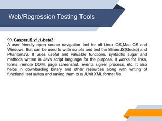 Web/Regression Testing Tools
99. CasperJS v1.1-beta3:
A user friendly open source navigation tool for all Linux OS,Mac OS and
Windows, that can be used to write scripts and test the SlimerJS(Gecko) and
PhantomJS. It uses useful and valuable functions, syntactic sugar and
methods written in Java script language for the purpose. It works for links,
forms, remote DOM, page screenshot, events sign-in process, etc. It also
helps in downloading binary and other resources along with writing of
functional test suites and saving them to a JUnit XML format file.
 