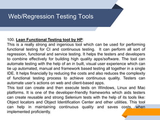 Web/Regression Testing Tools
100. Lean Functional Testing tool by HP:
This is a really strong and ingenious tool which can be used for performing
functional testing for CI and continuous testing. It can perform all sort of
regression, functional and service testing. It helps the testers and developers
to combine effectively for building high quality apps/software. The tool can
automate testing with the help of an in built, visual user experience which can
tie up automated, manual and framework based testing all together in a single
IDE. It helps financially by reducing the costs and also reduces the complexity
of functional testing process to achieve continuous quality. Testers can
automate user’s actions on web and client-based apps.
This tool can create and then execute tests on Windows, Linux and Mac
platforms. It is one of the developer-friendly frameworks which aids testers
can create reusable and strong Selenium tests with the help of its tools like:
Object locators and Object Identification Center and other utilities. This tool
can help in maintaining continuous quality and saves costs, when
implemented proficiently.
 