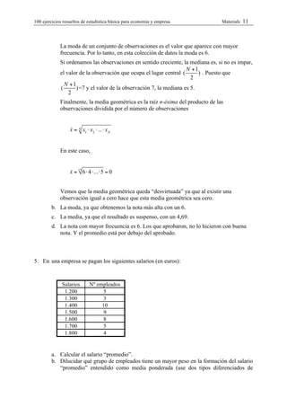 100 ejercicios resueltos de estadística bàsica para economia y empresa            Materials   11



             La moda de un conjunto de observaciones es el valor que aparece con mayor
             frecuencia. Por lo tanto, en esta colección de datos la moda es 6.
             Si ordenamos las observaciones en sentido creciente, la mediana es, si no es impar,
                                                                     N +1
             el valor de la observación que ocupa el lugar central (      ) . Puesto que
                                                                       2
               N +1
             (      ) =7 y el valor de la observación 7, la mediana es 5.
                 2
             Finalmente, la media geométrica es la raíz n-ésima del producto de las
             observaciones dividida por el número de observaciones


                  !
                  x = N x1 ! x2 !...! x N


             En este caso,


                  !
                  x = 13 6 ! 4 !...! 5 = 0


             Vemos que la media geométrica queda “desvirtuada” ya que al existir una
             observación igual a cero hace que esta media geométrica sea cero.
        b. La moda, ya que obtenemos la nota más alta con un 6.
        c. La media, ya que el resultado es suspenso, con un 4,69.
        d. La nota con mayor frecuencia es 6. Los que aprobaron, no lo hicieron con buena
           nota. Y el promedio está por debajo del aprobado.



5. En una empresa se pagan los siguientes salarios (en euros):


              Salarios       Nº empleados
               1.200              5
               1.300              3
               1.400              10
               1.500              9
               1.600              8
               1.700              5
               1.800              4


        a. Calcular el salario “promedio”.
        b. Dilucidar qué grupo de empleados tiene un mayor peso en la formación del salario
           “promedio” entendido como media ponderada (use dos tipos diferenciados de
 