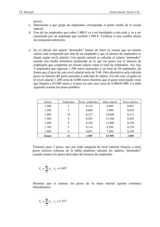 12 Materials                                                            Ferran Sancho; Xavier Vilà


          pesos).
       c. Determinar a qué grupo de empleados corresponde el punto medio de la escala
          salarial.
       d. Uno de los empleados que cobra 1.800 € va a ser trasladado a otra sede y va a ser
          susstituido por un empleado que recibirá 3.500 €. Verificar si este cambio afecta
          las respuestas anteriores.


       a. En el cálculo del salario “promedio” hemos de tener en cuenta que un mismo
          salario está compartido por más de un empleado y que el número de empleados es
          dispar según nivel salarial. Una opción natural es calcular el salario “promedio”
          usando una media aritmética ponderada en la que los pesos son el número de
          empleados que comparten un mismo salario sobre el total de empleados. Así, hay
          5 empleados que ingresan 1.200 euros mensuales y un total de 44 empleados, de
          forma que el peso de este nivel salarial sería de 5/44. Otra alternativa sería calcular
          pesos en función del gasto asociado a cada tipo de salario. En este caso, el gasto en
          el nivel salarial 1.200 sería de 6.000 euros mientras que el gasto total puede verse
          que llegaría a 65.900 euros y el peso en este caso sería de 6.000/65.900. La tabla
          siguiente resume los pesos posibles:



                   Salario         Empleados   Pesos empleados    Masa salarial    Pesos salarios
                   1.200                  5         0,114           6.000              0,091
                   1.300                  3         0,068           3.900              0,059
                   1.400                  10        0,227           14.000             0,212
                   1.500                  9         0,205           13.500             0,205
                   1.600                  8         0,182           12.800             0,194
                   1.700                  5         0,114           8,500              0,129
                   1.800                  4         0,091           7.200              0,109
                   Sumas                  44         1,000           65.900            1,000



           Tenemos pues 7 pesos, uno por cada categoría de nivel salarial. Gracias a estos
           pesos (tercera columna de la tabla) podemos calcular los salarios “promedio”
           cuando usamos los pesos derivados del número de empleados


                     7
               xw = " w j ! x j = 1.497
                    j=1




           Mientras que si usamos los pesos de la masa salarial (quinta columna)
           obtendríamos:


                     7
               xw = " w j ! x j = 1.517
                    j=1
 