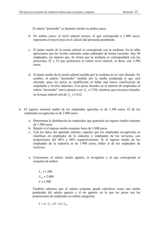 100 ejercicios resueltos de estadística bàsica para economia y empresa         Materials   13




            El salario “promedio” es bastante similar en ambos casos.

        b. En ambos casos, el nivel salarial tercero, el que corresponde a 1.400 euros,
           representa el mayor peso en el cálculo del promedio ponderado.


        c. El punto medio de la escala salarial se corresponde con la mediana. En la tabla
           apreciamos que los niveles salariales están ordenados de forma creciente. Hay 44
           empleados, un número par, de forma que la mediana se corresponderá con las
           posiciones 22 y 23 que pertenecen al cuarto nivel salarial, es decir, con 1.500
           euros.


        d. El punto medio de la escala salarial medido por la mediana no se verá alterado. En
           cambio, el salario “promedio” medido por la media ponderada sí que será
           afectado, pues los pesos se modificarán al haber una nueva clasificación de
           empelados y niveles salariales. Con pesos basados en el número de empleados el
           salario “promedio” nuevo pasará a ser xw = 1.536, mientras que con pesos basados
           en la masa salarial será de xw = 1.612 .



6. El ingreso mensual medio de los empleados agrícolas es de 1.300 euros. El de los
   empleados no-agrícolas es de 2.000 euros.

        a. Determinar la distribución de empleados que generaría un ingreso medio conjunto
           de 1.500 euros.
        b. Repetir si el ingreso medio conjunto fuese de 1.800 euros.
        c. Con los datos del apartado anterior, suponer que los empleados no-agrícolas se
           clasifican en empleados de la industria y empleados de los servicios, con
           proporciones del 40% y 60% respectivamente. Si el ingreso medio de los
           empleados de la industria es de 1.900 euros, hallar el de los empleados de
           servicios.


        a. Conocemos el salario medio agrario, el no-agrario y el que corresponde al
           conjunto de ambos:


                  xA = 1.300
                  xNA = 2.000
                  x = 1.500

            También sabemos que el salario conjunto puede calcularse como una media
            ponderada del salario agrario y el no agrario, en la que los pesos son las
            proporciones de empleados en ambas categorías:

                  x = α ⋅ x A + (1 − α ) ⋅ xNA
 