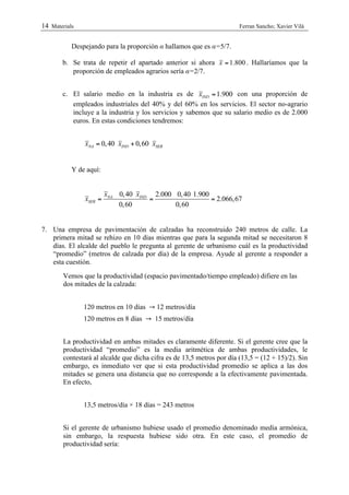 14 Materials                                                            Ferran Sancho; Xavier Vilà


           Despejando para la proporción α hallamos que es α=5/7.

       b. Se trata de repetir el apartado anterior si ahora x = 1.800 . Hallaríamos que la
          proporción de empleados agrarios sería α=2/7.


       c. El salario medio en la industria es de xIND = 1.900 con una proporción de
          empleados industriales del 40% y del 60% en los servicios. El sector no-agrario
          incluye a la industria y los servicios y sabemos que su salario medio es de 2.000
          euros. En estas condiciones tendremos:


                xNA = 0, 40 xIND + 0,60 xSER


           Y de aquí:


                         xNA 0, 40 xIND 2.000 0, 40 1.900
                xSER =                 =                  = 2.066,67
                             0,60             0,60


7. Una empresa de pavimentación de calzadas ha reconstruido 240 metros de calle. La
   primera mitad se rehizo en 10 días mientras que para la segunda mitad se necesitaron 8
   días. El alcalde del pueblo le pregunta al gerente de urbanismo cuál es la productividad
   “promedio” (metros de calzada por día) de la empresa. Ayude al gerente a responder a
   esta cuestión.
        Vemos que la productividad (espacio pavimentado/tiempo empleado) difiere en las
        dos mitades de la calzada:


               120 metros en 10 días → 12 metros/día
               120 metros en 8 días → 15 metros/día


        La productividad en ambas mitades es claramente diferente. Si el gerente cree que la
        productividad “promedio” es la media aritmética de ambas productividades, le
        contestará al alcalde que dicha cifra es de 13,5 metros por día (13,5 = (12 + 15)/2). Sin
        embargo, es inmediato ver que si esta productividad promedio se aplica a las dos
        mitades se genera una distancia que no corresponde a la efectivamente pavimentada.
        En efecto,


               13,5 metros/día × 18 días = 243 metros


        Si el gerente de urbanismo hubiese usado el promedio denominado media armónica,
        sin embargo, la respuesta hubiese sido otra. En este caso, el promedio de
        productividad sería:
 